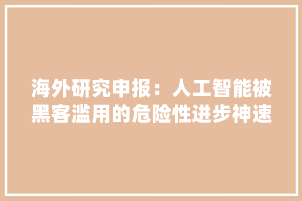 海外研究申报：人工智能被黑客滥用的危险性进步神速_人工智能_技巧 智能写作