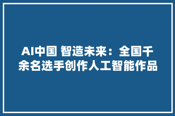 AI中国 智造未来：全国千余名选手创作人工智能作品_人工智能_智能 绘影字幕