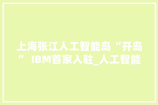 上海张江人工智能岛“开岛” IBM首家入驻_人工智能_上海 AI快讯