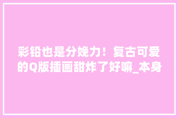彩铅也是分娩力！复古可爱的Q版插画甜炸了好嘛_本身的_饭团 计算机