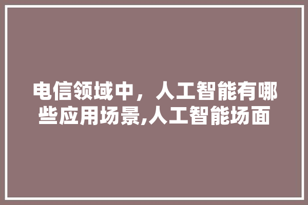 电信领域中，人工智能有哪些应用场景,人工智能场面描述 智能写作