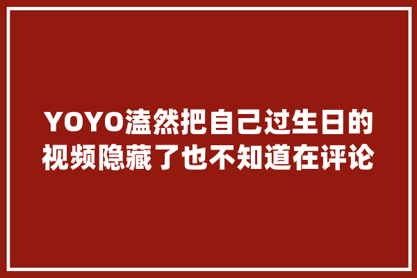 YOYO溘然把自己过生日的视频隐藏了也不知道在评论区发生了什么_本身的_诞辰 绘影字幕