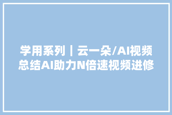 学用系列｜云一朵/AI视频总结AI助力N倍速视频进修_视频_一朵