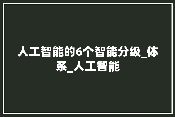 人工智能的6个智能分级_体系_人工智能