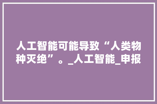 人工智能可能导致“人类物种灭绝”。_人工智能_申报