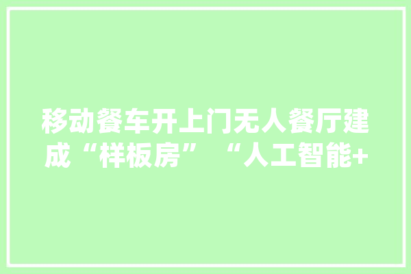 移动餐车开上门无人餐厅建成“样板房” “人工智能+餐饮”迎来新机遇_餐车_疫情 绘影字幕