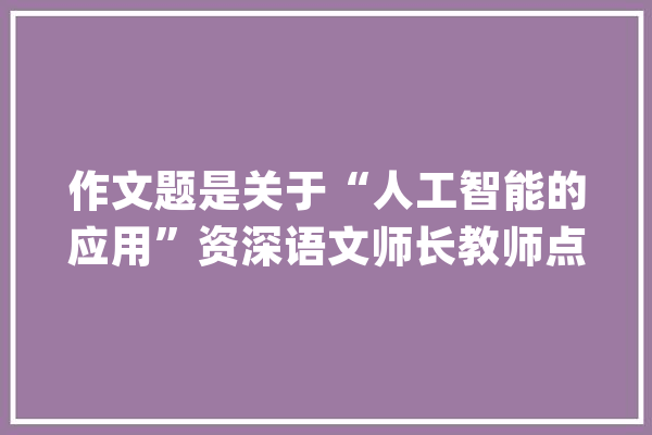 作文题是关于“人工智能的应用”资深语文师长教师点评 紧跟时代热点 考察思辨能力_人工智能_谜底