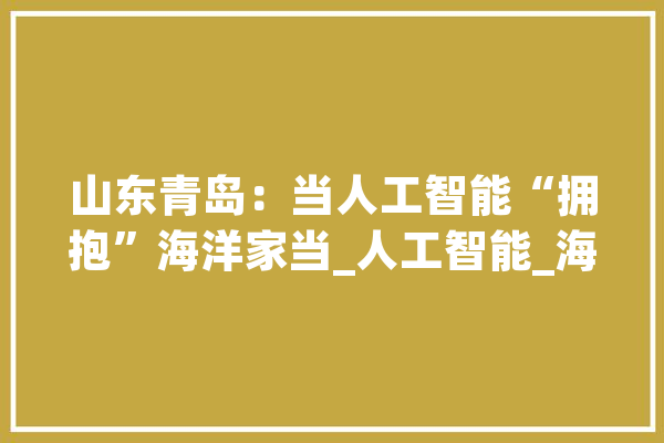 山东青岛：当人工智能“拥抱”海洋家当_人工智能_海洋 智能写作