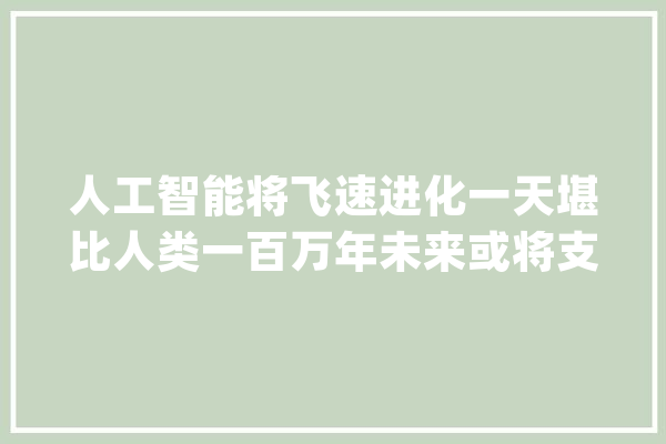 人工智能将飞速进化一天堪比人类一百万年未来或将支配人类_人类_机械人