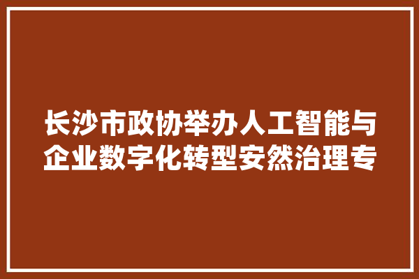 长沙市政协举办人工智能与企业数字化转型安然治理专题讲座 陈刚参加_人工智能_家当