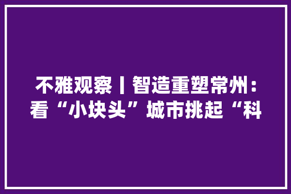 不雅观察丨智造重塑常州：看“小块头”城市挑起“科技自立”大年夜梁_常州_家当