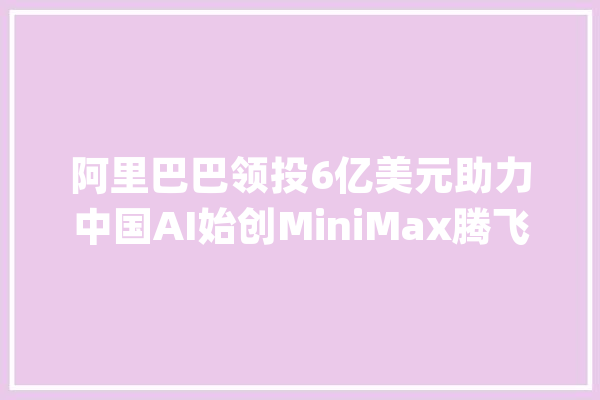 阿里巴巴领投6亿美元助力中国AI始创MiniMax腾飞生成式人工智能再掀投资热潮_阿里巴巴_人工智能