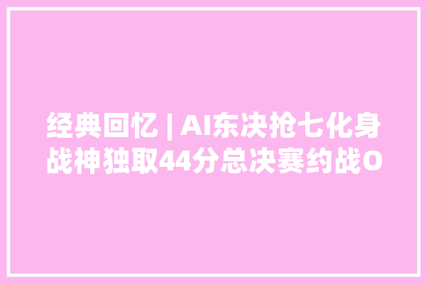 经典回忆 | AI东决抢七化身战神独取44分总决赛约战OK_雄鹿_阿伦 云服务