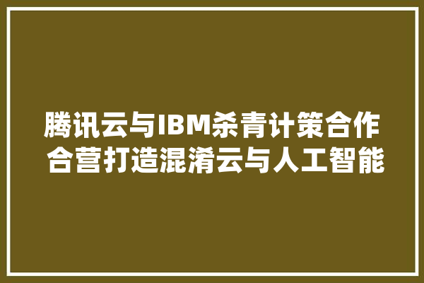 腾讯云与IBM杀青计策合作 合营打造混淆云与人工智能解决筹划_腾讯_计划
