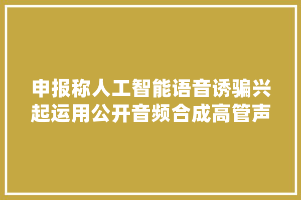 申报称人工智能语音诱骗兴起运用公开音频合成高管声音_音频_语音 文字写作