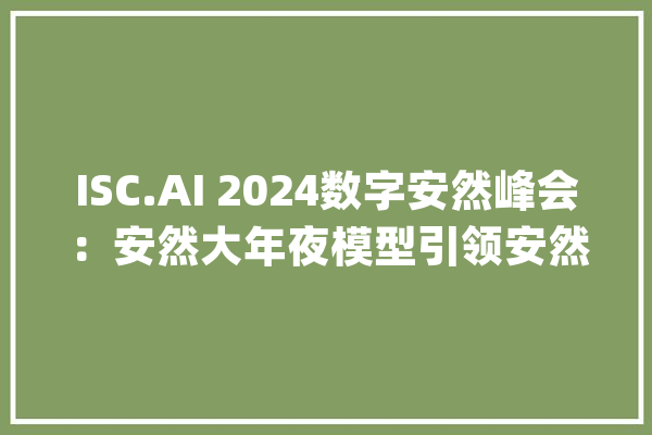 ISC.AI 2024数字安然峰会：安然大年夜模型引领安然行业革命_模子_技巧