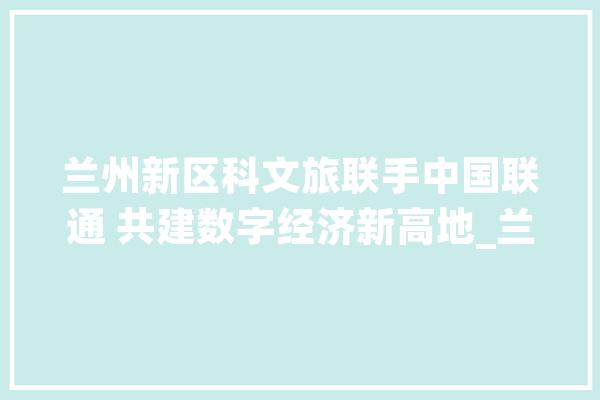 兰州新区科文旅联手中国联通 共建数字经济新高地_兰州_新区