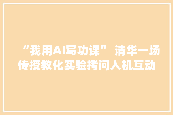 “我用AI写功课” 清华一场传授教化实验拷问人机互动界线_火星_人类 绘影字幕