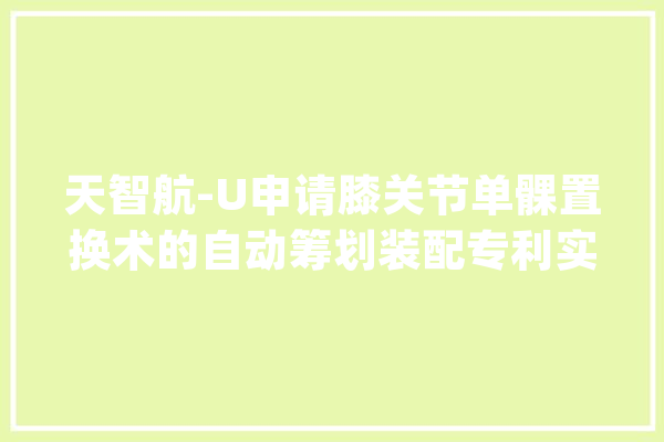 天智航-U申请膝关节单髁置换术的自动筹划装配专利实现完全自动的术前筹划提高术前筹划的效率和质量_股骨_胫骨 智能问答