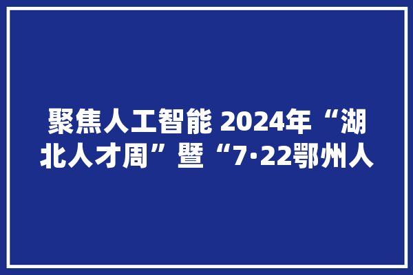 聚焦人工智能 2024年“湖北人才周”暨“7·22鄂州人才周”活动举办_鄂州_人工智能 云服务