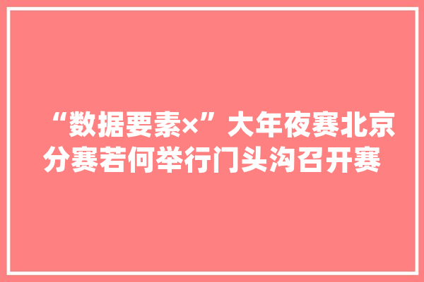 “数据要素×”大年夜赛北京分赛若何举行门头沟召开赛事说明会_气象_门头沟区