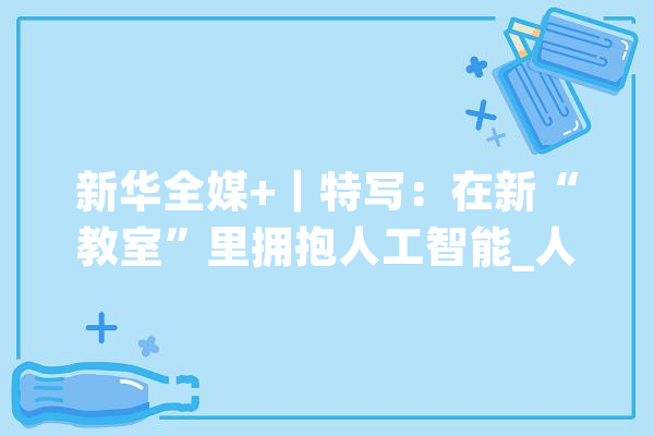 新华全媒+｜特写：在新“教室”里拥抱人工智能_人工智能_机械人 智能助手