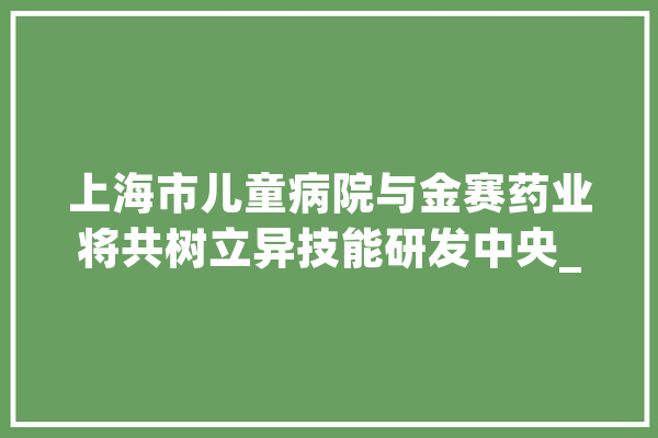 上海市儿童病院与金赛药业将共树立异技能研发中央_优势_技巧