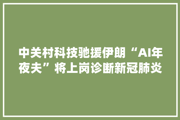 中关村科技驰援伊朗“AI年夜夫”将上岗诊断新冠肺炎_伊朗_疫情 智能助手
