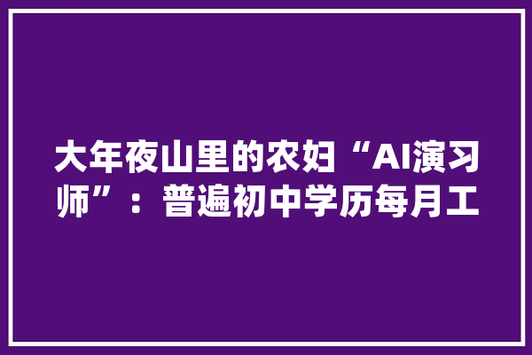 大年夜山里的农妇“AI演习师”：普遍初中学历每月工资至少3000元_清涧县_工作 科技快讯