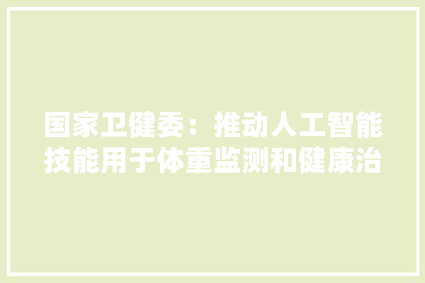 国家卫健委：推动人工智能技能用于体重监测和健康治理_体重_肥胖