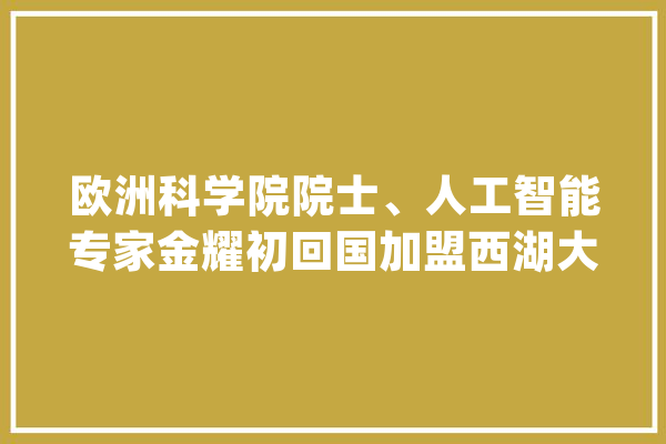 欧洲科学院院士、人工智能专家金耀初回国加盟西湖大年夜学_人工智能_传授