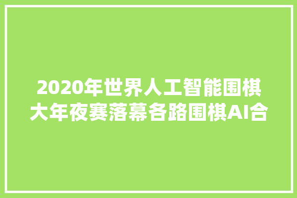 2020年世界人工智能围棋大年夜赛落幕各路围棋AI合营论道_围棋_人工智能