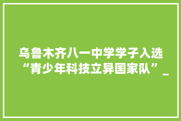 乌鲁木齐八一中学学子入选“青少年科技立异国家队”_智能_乌鲁木齐