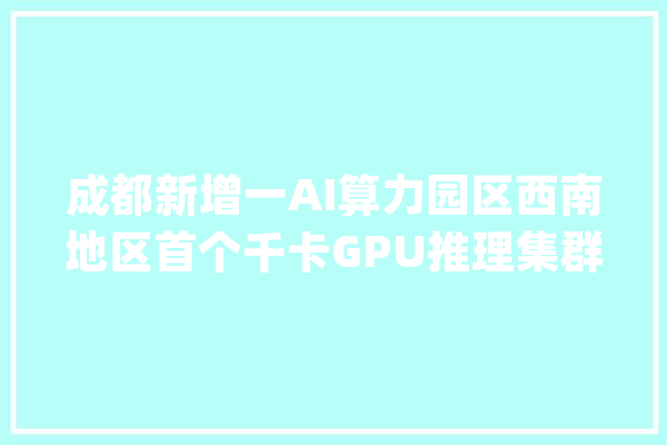 成都新增一AI算力园区西南地区首个千卡GPU推理集群落户_简阳_中心