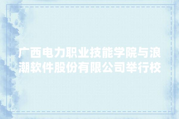 广西电力职业技能学院与浪潮软件股份有限公司举行校企合作签约典礼_海潮_广西