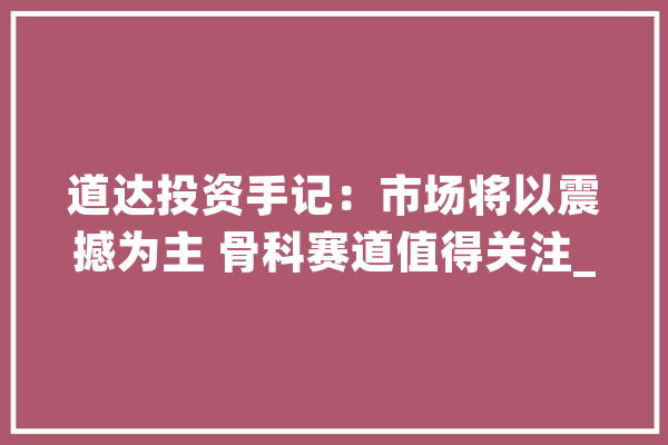道达投资手记：市场将以震撼为主 骨科赛道值得关注_骨科_医疗
