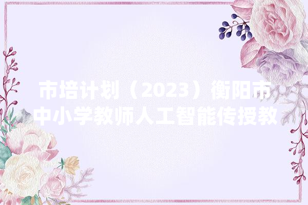 市培计划（2023）衡阳市中小学教师人工智能传授教化能力提升培训在衡阳市八中举行_教师_人工智能 AI快讯