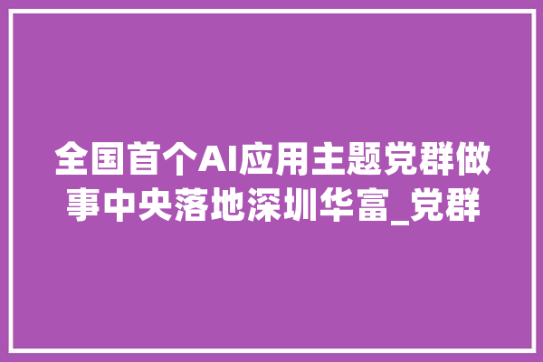 全国首个AI应用主题党群做事中央落地深圳华富_党群_公益