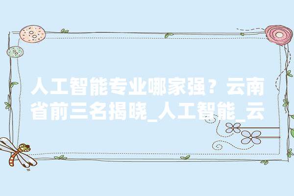 人工智能专业哪家强？云南省前三名揭晓_人工智能_云南省 智能助手