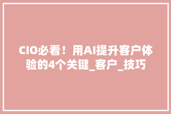 CIO必看！用AI提升客户体验的4个关键_客户_技巧 智能助手