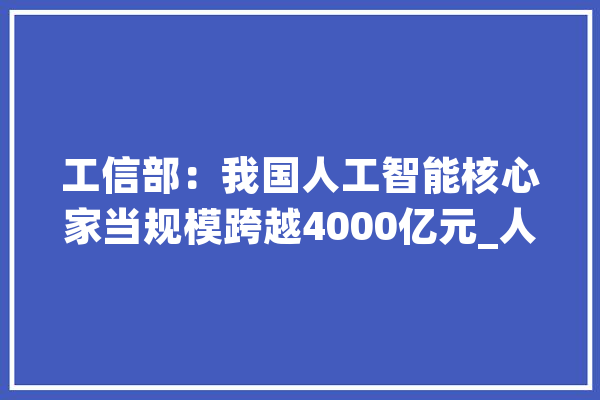 工信部：我国人工智能核心家当规模跨越4000亿元_人工智能_智能 AI快讯