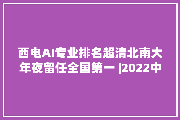 西电AI专业排名超清北南大年夜留任全国第一 |2022中国大年夜学专业排名_专业_梯队