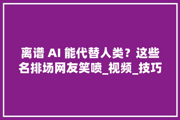 离谱 AI 能代替人类？这些名排场网友笑喷_视频_技巧 智能写作
