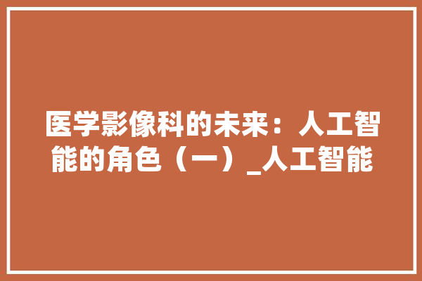 医学影像科的未来：人工智能的角色（一）_人工智能_医学影像