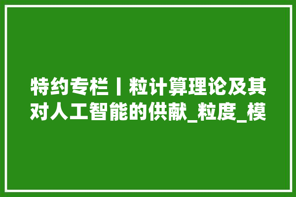 特约专栏丨粒计算理论及其对人工智能的供献_粒度_模子 AI快讯
