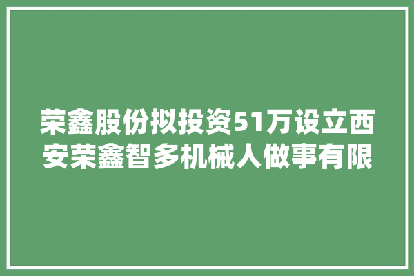 荣鑫股份拟投资51万设立西安荣鑫智多机械人做事有限公司 持股51%_人工智能_互联网 计算机