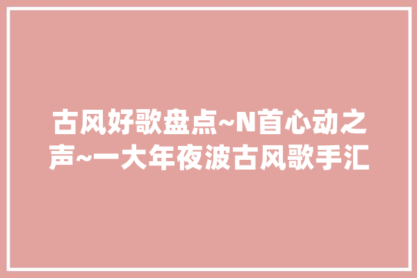古风好歌盘点~N首心动之声~一大年夜波古风歌手汇总、古风歌曲推荐_古风_翻唱 智能写作