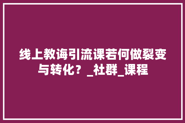 线上教诲引流课若何做裂变与转化？_社群_课程 云服务