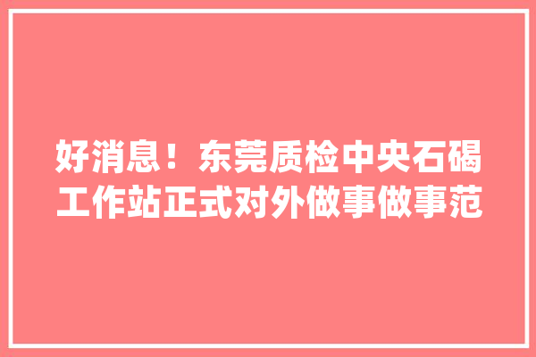 好消息！东莞质检中央石碣工作站正式对外做事做事范围在这里！_产物_东莞