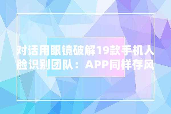 对话用眼镜破解19款手机人脸识别团队：APP同样存风险对抗样本进击是新型安然威胁_算法_样本